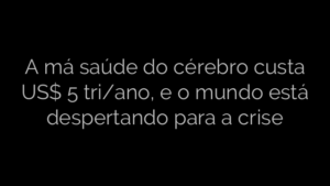 ​A má saúde do cérebro custa US$ 5 tri/ano, e o mundo está despertando para a crise 